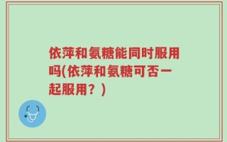 依萍和氨糖能同时服用吗(依萍和氨糖可否一起服用？)