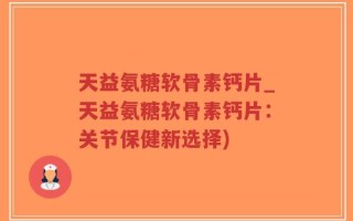 天益氨糖软骨素钙片_天益氨糖软骨素钙片：关节保健新选择)