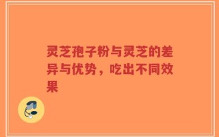 灵芝孢子粉与灵芝的差异与优势，吃出不同效果