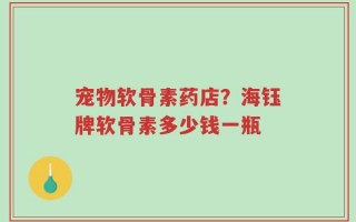 宠物软骨素药店？海钰牌软骨素多少钱一瓶