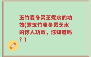 玉竹麦冬灵芝煮水的功效(煮玉竹麦冬灵芝水的惊人功效，你知道吗？)