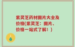 紫灵芝药材图片大全及价格(紫灵芝：图片、价格一站式了解！)