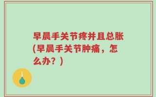 早晨手关节疼并且总胀(早晨手关节肿痛，怎么办？)