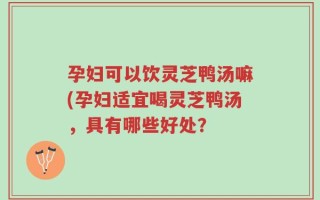 孕妇可以饮灵芝鸭汤嘛(孕妇适宜喝灵芝鸭汤，具有哪些好处？