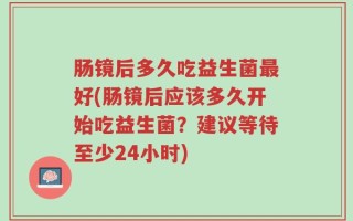 肠镜后多久吃益生菌最好(肠镜后应该多久开始吃益生菌？建议等待至少24小时)