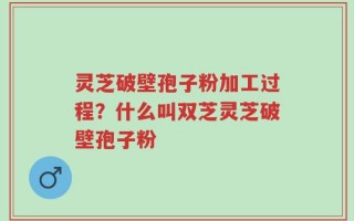 灵芝破壁孢子粉加工过程？什么叫双芝灵芝破壁孢子粉