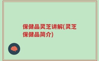 保健品灵芝讲解(灵芝保健品简介)