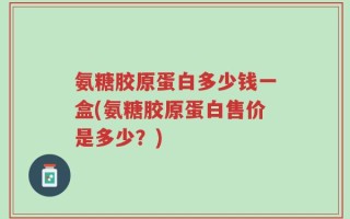 氨糖胶原蛋白多少钱一盒(氨糖胶原蛋白售价是多少？)