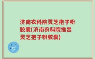 济南农科院灵芝孢子粉胶囊(济南农科院推出灵芝孢子粉胶囊)