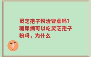 灵芝孢子粉治肾虚吗？糖尿病可以吃灵芝孢子粉吗，为什么