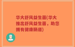 华大舒风益生菌(华大推出舒风益生菌，助您拥有健康肠道)