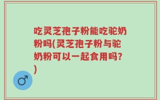 吃灵芝孢子粉能吃驼奶粉吗(灵芝孢子粉与驼奶粉可以一起食用吗？)