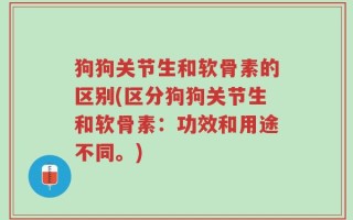 狗狗关节生和软骨素的区别(区分狗狗关节生和软骨素：功效和用途不同。)
