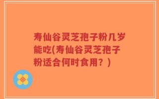 寿仙谷灵芝孢子粉几岁能吃(寿仙谷灵芝孢子粉适合何时食用？)