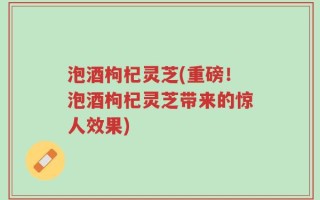 泡酒枸杞灵芝(重磅！泡酒枸杞灵芝带来的惊人效果)
