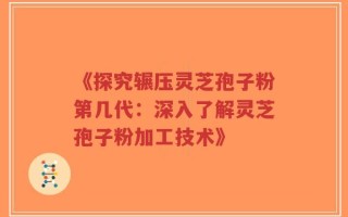 《探究辗压灵芝孢子粉第几代：深入了解灵芝孢子粉加工技术》