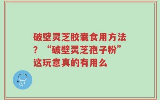 破壁灵芝胶囊食用方法？“破壁灵芝孢子粉”这玩意真的有用么