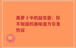 臭萝卜中的益生菌：你不知道的美味潜力引发热议
