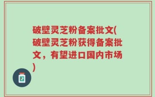 破壁灵芝粉备案批文(破壁灵芝粉获得备案批文，有望进口国内市场)