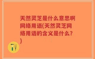天然灵芝是什么意思啊网络用语(天然灵芝网络用语的含义是什么？)