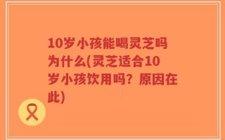 10岁小孩能喝灵芝吗为什么(灵芝适合10岁小孩饮用吗？原因在此)