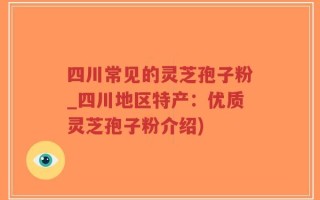 四川常见的灵芝孢子粉_四川地区特产：优质灵芝孢子粉介绍)