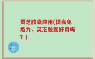 灵芝胶囊应用(提高免疫力，灵芝胶囊好用吗？)
