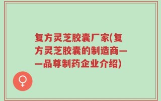 复方灵芝胶囊厂家(复方灵芝胶囊的制造商——品尊制药企业介绍)