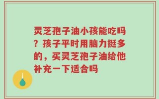 灵芝孢子油小孩能吃吗？孩子平时用脑力挺多的，买灵芝孢子油给他补充一下适合吗
