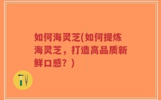 如何海灵芝(如何提炼海灵芝，打造高品质新鲜口感？)