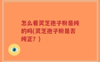 怎么看灵芝孢子粉是纯的吗(灵芝孢子粉是否纯正？)