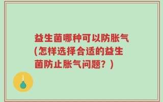 益生菌哪种可以防胀气(怎样选择合适的益生菌防止胀气问题？)