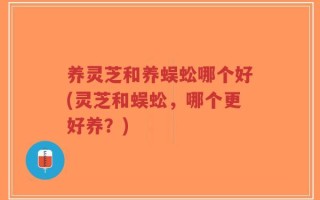 养灵芝和养蜈蚣哪个好(灵芝和蜈蚣，哪个更好养？)