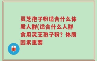 灵芝孢子粉适合什么体质人群(适合什么人群食用灵芝孢子粉？体质因素重要