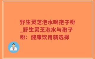 野生灵芝泡水喝孢子粉_野生灵芝泡水与孢子粉：健康饮用新选择