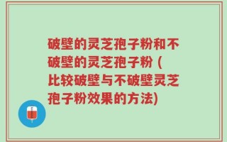 破壁的灵芝孢子粉和不破壁的灵芝孢子粉 (比较破壁与不破壁灵芝孢子粉效果的方法)