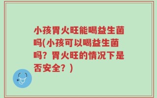 小孩胃火旺能喝益生菌吗(小孩可以喝益生菌吗？胃火旺的情况下是否安全？)