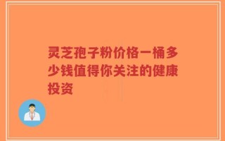 灵芝孢子粉价格一桶多少钱值得你关注的健康投资