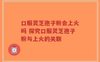 口服灵芝孢子粉会上火吗 探究口服灵芝孢子粉与上火的关联