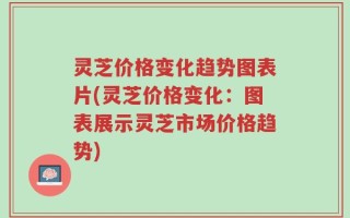 灵芝价格变化趋势图表片(灵芝价格变化：图表展示灵芝市场价格趋势)