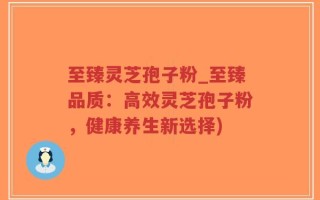 至臻灵芝孢子粉_至臻品质：高效灵芝孢子粉，健康养生新选择)