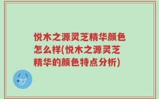 悦木之源灵芝精华颜色怎么样(悦木之源灵芝精华的颜色特点分析)