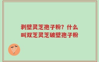 剥壁灵芝孢子粉？什么叫双芝灵芝破壁孢子粉