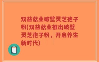 双益菇业破壁灵芝孢子粉(双益菇业推出破壁灵芝孢子粉，开启养生新时代)