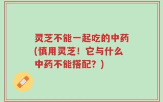 灵芝不能一起吃的中药(慎用灵芝！它与什么中药不能搭配？)