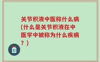 关节积液中医称什么病(什么是关节积液在中医学中被称为什么疾病？)