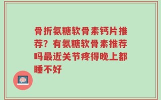 骨折氨糖软骨素钙片推荐？有氨糖软骨素推荐吗最近关节疼得晚上都睡不好
