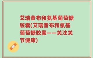 艾瑞昔布和氨基葡萄糖胶囊(艾瑞昔布和氨基葡萄糖胶囊——关注关节健康)