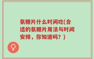 氨糖片什么时间吃(合适的氨糖片用法与时间安排，你知道吗？)