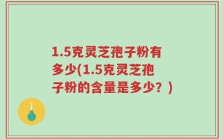 1.5克灵芝孢子粉有多少(1.5克灵芝孢子粉的含量是多少？)